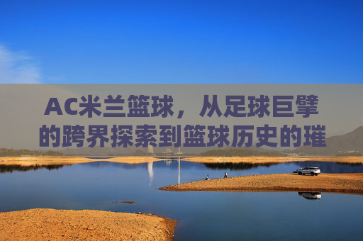 AC米兰篮球,从足球巨擘的跨界探索到篮球历史的璀璨篇章,AC米兰篮球,从足球巨擘的跨界探索到篮球历史的璀璨篇章