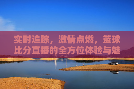 实时追踪，激情点燃，篮球比分直播的全方位体验与魅力，实时追踪激情点燃，篮球比分直播的全方位体验与魅力