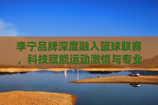 李宁品牌深度融入篮球联赛,科技赋能运动激情与专业精神,李宁深度融入篮球联赛,科技赋能运动激情与专业精神