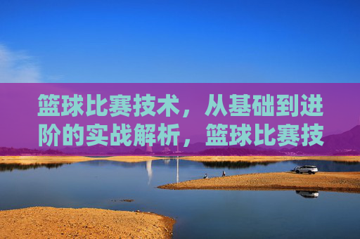 篮球比赛技术，从基础到进阶的实战解析，篮球比赛技术，从基础到进阶的实战解析