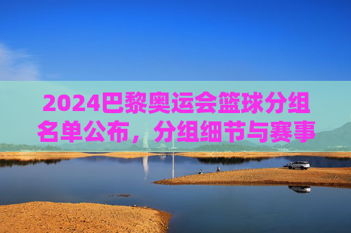 2024巴黎奥运会篮球分组名单公布，分组细节与赛事前瞻，2024巴黎奥运会篮球分组名单公布，分组细节与赛事前瞻