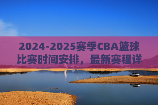 2024-2025赛季CBA篮球比赛时间安排,最新赛程详解与重要赛事预告,2024-2025赛季CBA赛程全览,时间安排、最新赛程与重要赛事预告