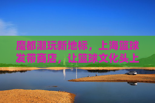 魔都潮玩新地标,上海篮球发带商店,让篮球文化头上闪耀潮流,魔都潮玩新地标,上海篮球发带商店,让篮球文化在头上闪耀潮流