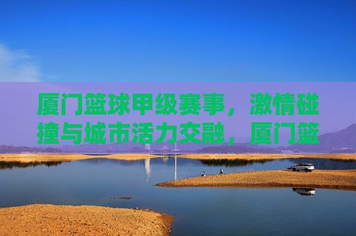 厦门篮球甲级赛事,激情碰撞与城市活力交融,厦门篮球甲级赛事,激情碰撞与城市活力交融