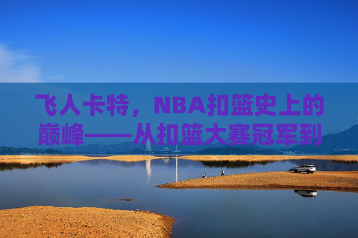 飞人卡特，NBA扣篮史上的巅峰——从扣篮大赛冠军到职业生涯的扣篮传奇，飞人卡特，NBA扣篮史上的巅峰——从扣篮大赛冠军到职业生涯的扣篮传奇