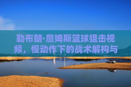 勒布朗·詹姆斯篮球狙击视频,慢动作下的战术解构与个人魅力展现,勒布朗·詹姆斯篮球狙击,慢动作下的战术解构与个人魅力展现