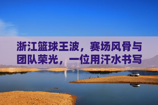浙江篮球王波,赛场风骨与团队荣光,一位用汗水书写篮球传奇的领军人物,浙江篮球王波,赛场风骨与团队荣光,一位用汗水书写篮球传奇的领军人物