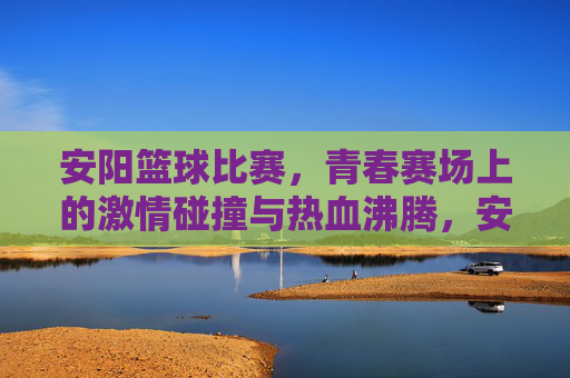 安阳篮球比赛,青春赛场上的激情碰撞与热血沸腾,安阳篮球比赛,青春赛场上的激情碰撞与热血沸腾