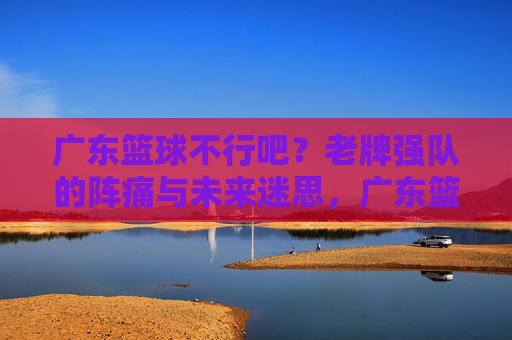 广东篮球不行吧？老牌强队的阵痛与未来迷思，广东篮球不行吧？老牌强队的阵痛与未来迷思