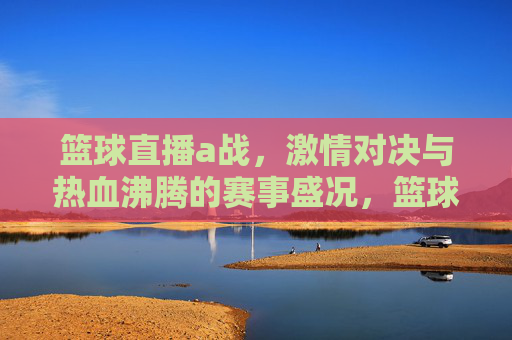 篮球直播a战，激情对决与热血沸腾的赛事盛况，篮球直播A战，激情对决与热血沸腾的赛事盛况