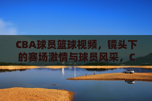 CBA球员篮球视频,镜头下的赛场激情与球员风采,CBA球员篮球视频,赛场激情与风采的镜头定格