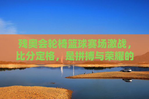 残奥会轮椅篮球赛场激战，比分定格，是拼搏与荣耀的注脚，残奥会轮椅篮球激战，拼搏与荣耀的赛场注脚