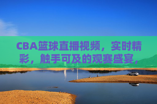 CBA篮球直播视频,实时精彩,触手可及的观赛盛宴,CBA篮球直播,实时精彩,触手可及的观赛盛宴