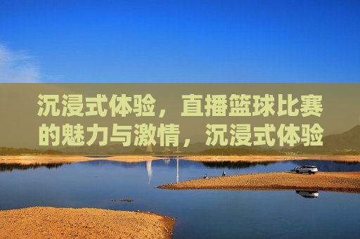 沉浸式体验，直播篮球比赛的魅力与激情，沉浸式体验，直播篮球比赛的魅力与激情