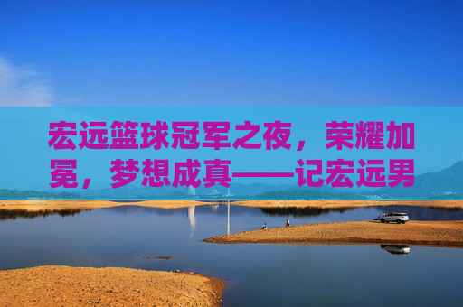 宏远篮球冠军之夜，荣耀加冕，梦想成真——记宏远男篮夺冠的激情时刻，宏远篮球冠军之夜，荣耀加冕，梦想成真——记宏远男篮夺冠的激情时刻