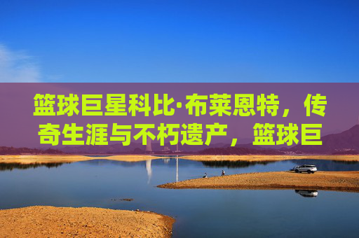 篮球巨星科比·布莱恩特，传奇生涯与不朽遗产，篮球巨星科比·布莱恩特，传奇生涯与不朽遗产