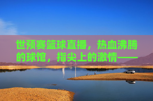 世预赛篮球直播,热血沸腾的球馆,指尖上的激情——2024年男篮世预赛直播的精彩呈现与球迷互动新体验,2024年男篮世预赛直播,热血球馆里的指尖激情与球迷互动新体验