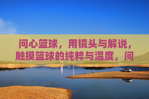 问心篮球,用镜头与解说,触摸篮球的纯粹与温度,问心篮球,用镜头与解说,触摸篮球的纯粹与温度