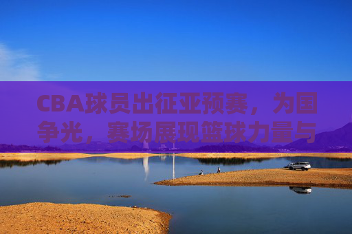CBA球员出征亚预赛，为国争光，赛场展现篮球力量与荣耀使命，CBA球员出征亚预赛，为国争光，篮球力量与荣耀使命在赛场闪耀