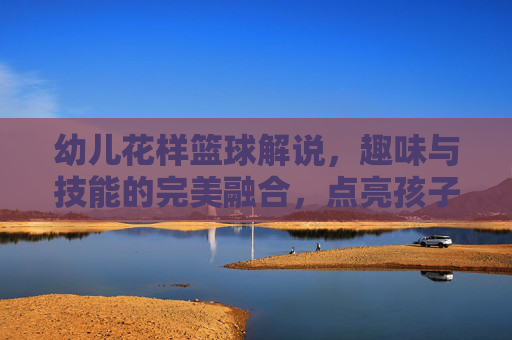 幼儿花样篮球解说,趣味与技能的完美融合,点亮孩子的运动人生,幼儿花样篮球解说,趣味与技能的完美融合,点亮孩子的运动人生
