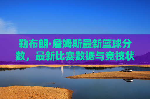 勒布朗·詹姆斯最新篮球分数,最新比赛数据与竞技状态深度解析,勒布朗·詹姆斯最新篮球数据与竞技状态深度解析