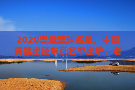 2020奥运篮球名单,中国男篮出征东京名单出炉,老将新秀齐聚,目标奥运赛场,2020奥运中国男篮名单出炉,老将新秀齐聚,出征东京赛场
