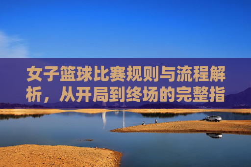 女子篮球比赛规则与流程解析，从开局到终场的完整指南，女子篮球比赛规则与流程解析，从开局到终场的完整指南