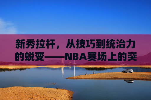 新秀拉杆,从技巧到统治力的蜕变——NBA赛场上的突破得分利器与成长必修课,新秀拉杆,从技巧到统治力的蜕变——NBA赛场上的突破得分利器与成长必修课