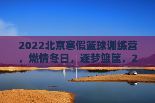 2022北京寒假篮球训练营,燃情冬日,逐梦篮筐,2022北京寒假篮球训练营,燃情冬日,逐梦篮筐