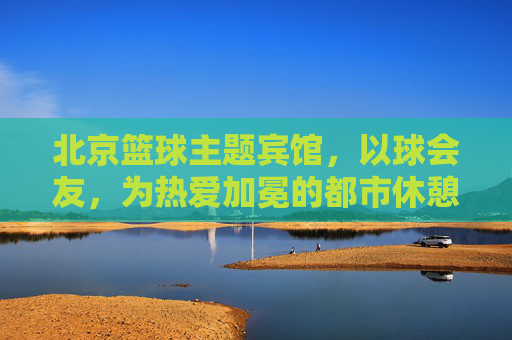 北京篮球主题宾馆,以球会友,为热爱加冕的都市休憩地,北京篮球主题宾馆,以球会友,为热爱加冕的都市休憩地