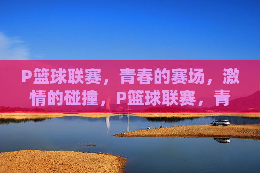 P篮球联赛，青春的赛场，激情的碰撞，P篮球联赛，青春赛场激情碰撞