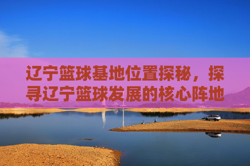 辽宁篮球基地位置探秘,探寻辽宁篮球发展的核心阵地,辽宁篮球基地位置探秘,探寻辽宁篮球发展的核心阵地