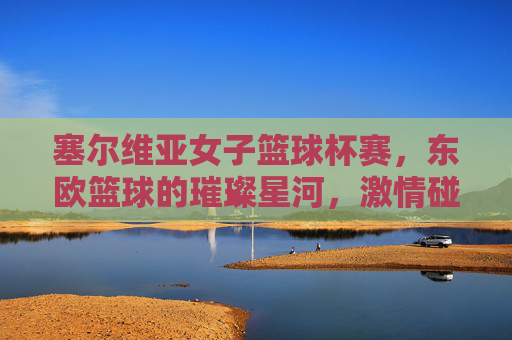 塞尔维亚女子篮球杯赛,东欧篮球的璀璨星河,激情碰撞的竞技盛宴,塞尔维亚女子篮球杯赛,东欧篮球的璀璨星河,激情碰撞的竞技盛宴
