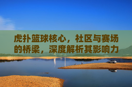 虎扑篮球核心，社区与赛场的桥梁，深度解析其影响力与价值，虎扑篮球，连接社区与赛场，深度解析其影响力与价值