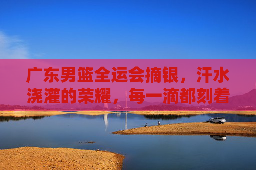 广东男篮全运会摘银,汗水浇灌的荣耀,每一滴都刻着拼搏的印记,广东男篮全运会摘银,汗水浇灌的荣耀,每一滴都刻着拼搏的印记