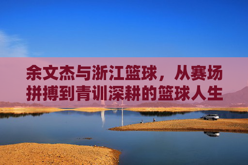 余文杰与浙江篮球，从赛场拼搏到青训深耕的篮球人生，余文杰与浙江篮球，从赛场拼搏到青训深耕的篮球人生
