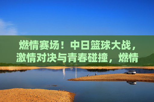燃情赛场！中日篮球大战，激情对决与青春碰撞，燃情赛场！中日篮球大战，激情对决与青春碰撞