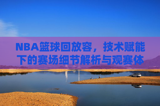 NBA篮球回放容，技术赋能下的赛场细节解析与观赛体验升级，技术赋能下的NBA篮球回放，赛场细节解析与观赛体验升级
