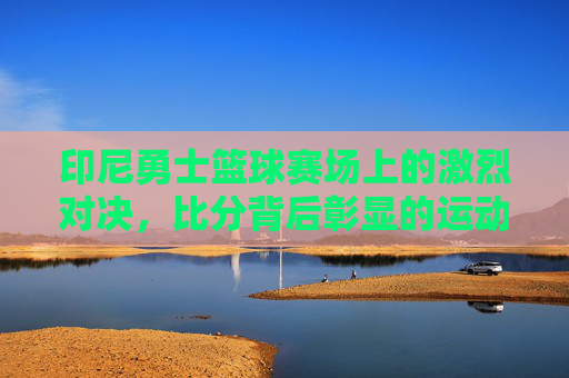 印尼勇士篮球赛场上的激烈对决，比分背后彰显的运动精神与团队力量，印尼勇士篮球赛场激烈对决，运动精神与团队力量的彰显