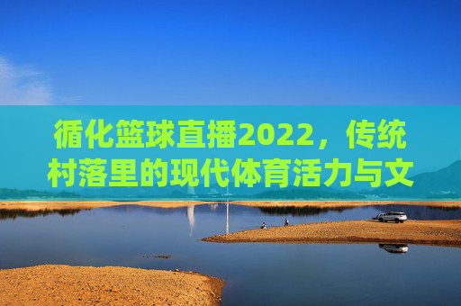 循化篮球直播2022,传统村落里的现代体育活力与文化传播,循化篮球直播2022,传统村落里的现代体育活力与文化传播