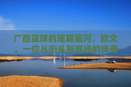 广西篮球的璀璨星河，欧文，一位从街头到赛场的传奇高手，广西篮球的璀璨星河，欧文，一位从街头到赛场的传奇高手