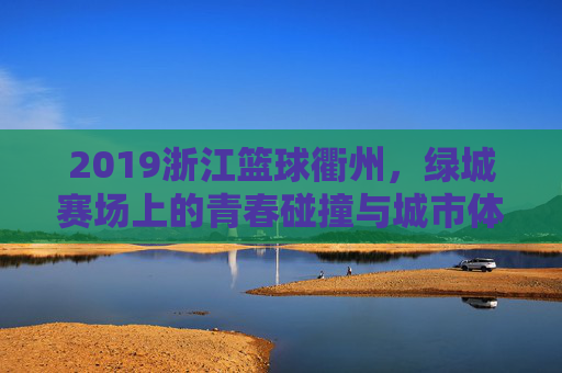 2019浙江篮球衢州,绿城赛场上的青春碰撞与城市体育新篇章,2019浙江篮球衢州,绿城赛场上的青春碰撞与城市体育新篇章