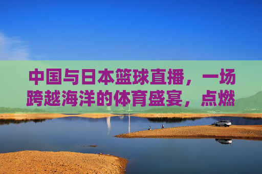 中国与日本篮球直播，一场跨越海洋的体育盛宴，点燃跨文化体育热情，中日篮球直播，一场跨越海洋的体育盛宴，点燃跨文化体育热情