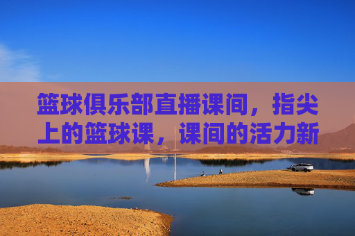 篮球俱乐部直播课间,指尖上的篮球课,课间的活力新风尚,篮球俱乐部直播课间,指尖上的篮球课,课间活力新风尚