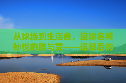 从球场到生活台,篮球名将孙悦的胖与变——退役后的岁月痕迹与球迷的集体记忆,从球场到生活台,孙悦退役后的岁月痕迹与胖与变,及球迷的集体记忆