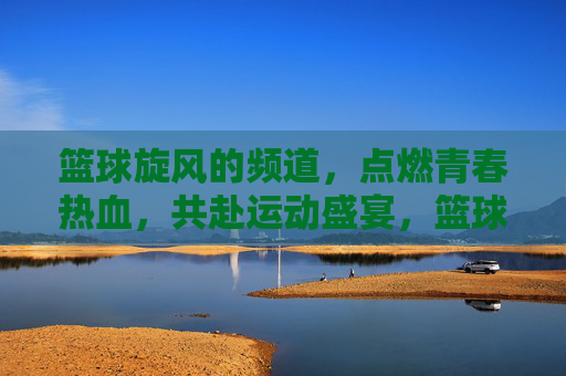 篮球旋风的频道,点燃青春热血,共赴运动盛宴,篮球旋风的频道,点燃青春热血,共赴运动盛宴