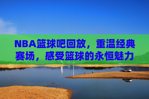 NBA篮球吧回放,重温经典赛场,感受篮球的永恒魅力,NBA篮球吧经典回放,重温赛场传奇,感受篮球永恒魅力