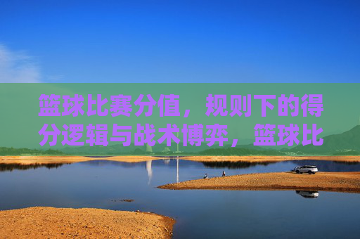 篮球比赛分值,规则下的得分逻辑与战术博弈,篮球比赛分值规则下的得分逻辑与战术博弈