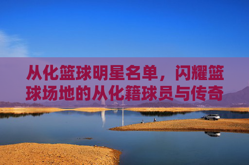 从化篮球明星名单,闪耀篮球场地的从化籍球员与传奇人物,从化篮球明星名单,闪耀篮球场地的从化籍球员与传奇人物
