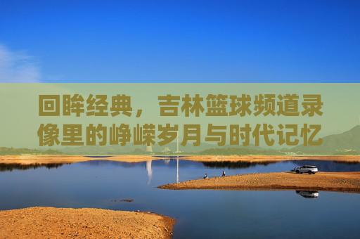 回眸经典，吉林篮球频道录像里的峥嵘岁月与时代记忆，回眸经典，吉林篮球频道录像里的峥嵘岁月与时代记忆